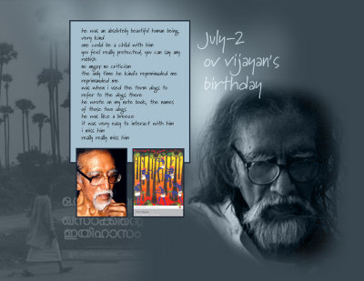 on his 75th birthday, i asked
can't they show some visuals or read out from your work?
and then he wrote on his pad
bring kha
and khasak in malayalam came
he asked me to read out
randu... natakkanirangi
i said, i read this book long long back
you tell me where it is
and he skipped through the pages
and he showed me
and i read out the paragraph
squatting on the floor
and then said, eatta, i read very well, alle
he said m
and i asked him to autograph that copy for me
he did
later, when i went next
that was the last time i met him
he wanted me to read out all the
stories in priyappetta kadhakal
my train was about to leave
i had few minutes
still i read, as much as i could
that was when we met last
he was an absolutely beautiful human being
very kind
one could be a child with him
you feel really protected, you can say any rubbish
no anger, no criticism
the only time he kind'o reprminaded me
reprimanded me
was when i used the term dogs to refer to the dogs there
he wrote on my note book, the names of those two dogs
he was like a breeze
it wahu
apara janmamayirunnus very easy to interact with him
i miss him
really really miss him
long long back, i wrote a little piece on edmund thomas clint
and i wrote, why don't our artistes go and check out the works of this great artist
who went immediately after that
to clint's home was vijayettan
that was his grace
i will never ever meet such a swathik eattan
and i recall right, he was the last person to bless me, as well
thalayil kaivec
suhrudangal
athe nira suhrudangal
you asked me, what i am going to do for his birthday
thank you
we both paid our heart felt homage
and my tears today, now, for vijayettan
thank you so very much
me too crying
ella kanneerinum ore uppu rasamanalle
sangatathinteyum, nashtathinteyum, vyasanathinteyum, swantham parajayathinteyum, chathickappetumbozhum
novumbozhum,
miss cheyyumbozhum,
nammal fail cheyyumozhum
thirichariyumbozhum,
athe uppurasam, alle
anadhiyaya kadalinte chuva
marichu kazhinjalum chilar anaadharavum
vijayettan orarthathil anandhanayirunnu, annum, innum
aarckum vendatha manushyarille,
oru effectinanu vijayan aalukalcku kemamavunnath
you know why he was so effective
he did his homework, he corrected, edited, polished, refined
the tragedy is that he is one great being who has been so misunderstood and so misinterpreted

from someone who happened to be touched by vijayan 
_http://en.wikipedia.org/wiki/O._V._Vijayan