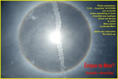 14.12.2008 - 11.45 hervey Bay - Australia 25S and 153E
Le ciel s'est assombrit quelque instant, 
le temps pour moi de voir le soleil au dessus de ma tte (znith) avec un cercle rgulier.
trs gris fonc autour de lui... impressionnant, le temps de courir pour photographier, la force du soleil tait revenue... j'ai fouin dans mon programme d'astronomie et j'ai vu Mars devant.
La traine blanche est celle d'un avion qui devait aller sur la direction de Darwin

Impressive nature phenomena... At 11.45 in Hervey Bay (Australia) the sky very shortly became darker, the time for me to watch above my head and see a strange dark grey circle around the sun.
I discover in my astronmy program that Mars was in front between sun and earth
Hope some people have better explanation. :)