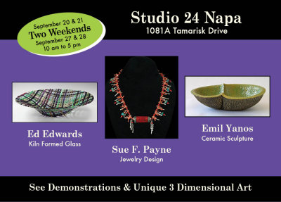 Studio 24 in Napa
1081 A Tamarisk Drive

September 20-21 & 27-28, 2014
10 am to 5 pm

Ed Edwards 
Kiln Formed Glass
edwardsartglass.com

Sue F. Payne
Jewelry Design
suefpaynejewelrydesign.com

Emil Yanos
Ceramic Sculpture
pbase.com/limegreen/ceramic
emilyanosdesign.com